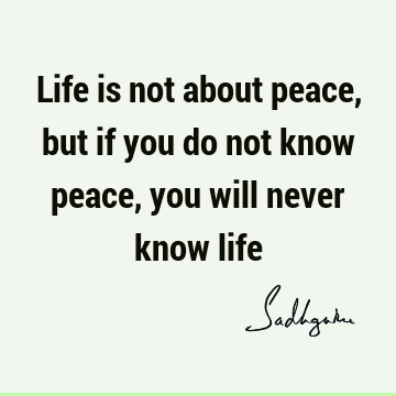 Life is not about peace, but if you do not know peace, you will never know life