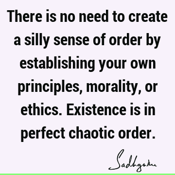 There is no need to create a silly sense of order by establishing your own principles, morality, or 