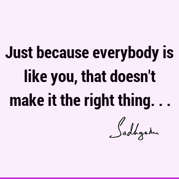 Just because everybody is like you, that doesn't make it the right thing...